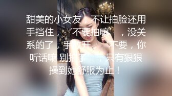 甜美的小女友，不让拍脸还用手挡住，‘不要拍嘛’，没关系的了，手放开，‘不要，你听话嘛 别拍了’，只有狠狠操到她舒服为止！