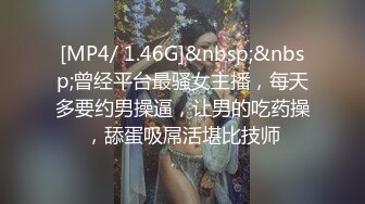 [MP4/ 1.46G]&nbsp;&nbsp;曾经平台最骚女主播，每天多要约男操逼，让男的吃药操，舔蛋吸屌活堪比技师