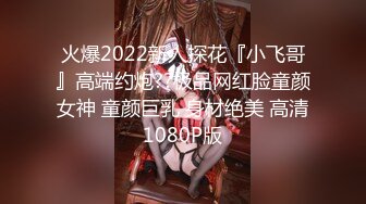 火爆2022新人探花『小飞哥』高端约炮??极品网红脸童颜女神 童颜巨乳 身材绝美 高清1080P版