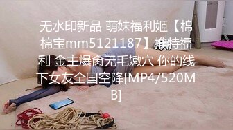 无水印新品 萌妹福利姬【棉棉宝mm5121187】推特福利 金主爆肏无毛嫩穴 你的线下女友全国空降[MP4/520MB]