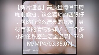 【新片速遞】高质量情侣开房啪啪偷拍，这么猥琐的四眼仔，居然有这么漂亮的女友，身材苗条的清纯系妹子，三个多小时的私密生活全记录[1748M/MP4/03:35:07]