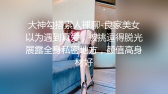 大神勾搭素人裸聊-良家美女以为遇到真爱，被挑逗得脱光展露全身私密地方，颜值高身材好