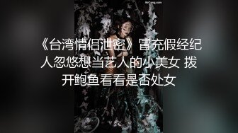 《台湾情侣泄密》冒充假经纪人忽悠想当艺人的小美女 拨开鲍鱼看看是否处女