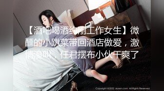 【酒吧喝酒约刚工作女生】微醺的小趴菜带回酒店做爱，激情浪叫，任君摆布小伙干爽了