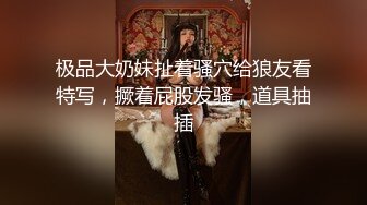 极品大奶妹扯着骚穴给狼友看特写，撅着屁股发骚，道具抽插