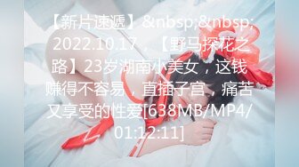 【新片速遞】&nbsp;&nbsp; 2022.10.17，【野马探花之路】23岁湖南小美女，这钱赚得不容易，直插子宫，痛苦又享受的性爱[638MB/MP4/01:12:11]