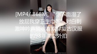 [MP4/ 868M] “你下面湿了✅放屁我穿卫生巾呢”对白刺激呻吟声销魂喜欢穿复古汉服的98年美女外拍