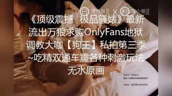 《顶级震撼✿极品骚婊》最新流出万狼求购OnlyFans地狱调教大咖【狗王】私拍第三季~吃精双通车震各种刺激玩法无水原画