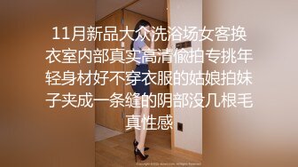 11月新品大众洗浴场女客换衣室内部真实高清偸拍专挑年轻身材好不穿衣服的姑娘拍妹子夹成一条缝的阴部没几根毛真性感