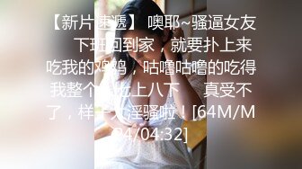 【新片速遞】 噢耶~骚逼女友❤️下班回到家，就要扑上来吃我的鸡鸡，咕噜咕噜的吃得我整个人七上八下❤️真受不了，样子太淫骚啦！[64M/MP4/04:32]