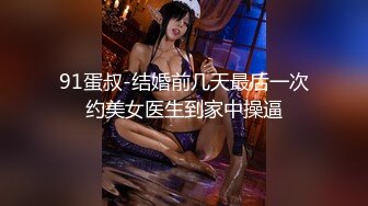 91蛋叔-结婚前几天最后一次约美女医生到家中操逼