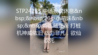 STP24285 中场换套休息&nbsp;&nbsp;20岁小萌妹&nbsp;&nbsp;听话随便亲 打桩机神威依旧 战力非凡，欲仙欲死