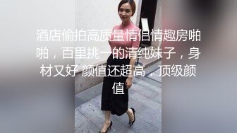 酒店偷拍高质量情侣情趣房啪啪，百里挑一的清纯妹子，身材又好 颜值还超高，顶级颜值