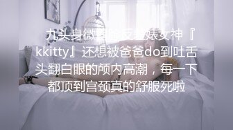 ✿九头身微露脸反差婊女神『kkitty』还想被爸爸do到吐舌头翻白眼的颅内高潮，每一下都顶到宫颈真的舒服死啦