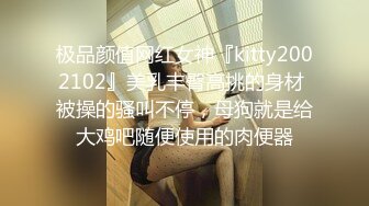 极品颜值网红女神『kitty2002102』美乳丰臀高挑的身材 被操的骚叫不停，母狗就是给大鸡吧随便使用的肉便器