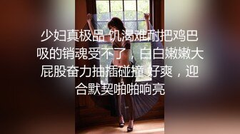 少妇真极品 饥渴难耐把鸡巴吸的销魂受不了，白白嫩嫩大屁股奋力抽插碰撞 好爽，迎合默契啪啪响亮