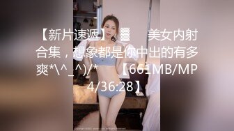 【新片速遞】㍿▓❤️美女内射合集，想象都是你中出的有多爽*\^_^)/*❤️【661MB/MP4/36:28】