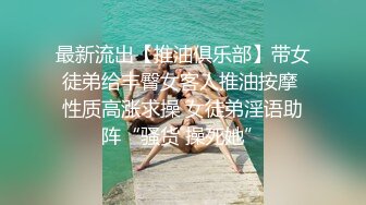 最新流出【推油俱乐部】带女徒弟给丰臀女客人推油按摩 性质高涨求操 女徒弟淫语助阵“骚货 操死她”