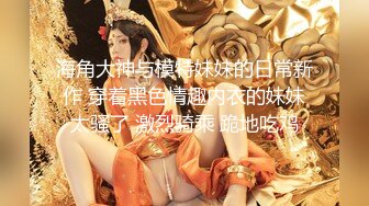 海角大神与模特妹妹的日常新作 穿着黑色情趣内衣的妹妹太骚了 激烈骑乘 跪地吃鸡