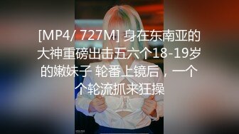 [MP4/ 727M] 身在东南亚的大神重磅出击五六个18-19岁的嫩妹子 轮番上镜后，一个个轮流抓来狂操