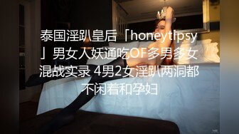 泰国淫趴皇后「honeytipsy」男女人妖通吃OF多男多女混战实录 4男2女淫趴两洞都不闲着和孕妇