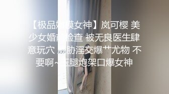 【极品嫩模女神】岚可樱 美少女婚前检查 被无良医生肆意玩穴 威胁淫交爆艹尤物 不要啊~玉腿炮架口爆女神