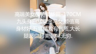 高端美女模特精华篇-170CM九头身白富美宝马女,颜值高身材好,五官精致有气质,大长腿超白超美,回味无穷.