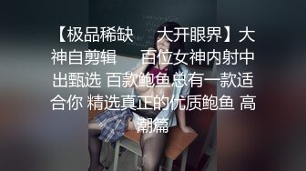 【极品稀缺❤️大开眼界】大神自剪辑❤️百位女神内射中出甄选 百款鲍鱼总有一款适合你 精选真正的优质鲍鱼 高潮篇