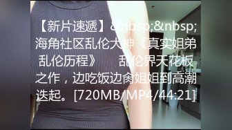 【新片速遞】&nbsp;&nbsp;海角社区乱伦大神《真实姐弟乱伦历程》❤️乱伦界天花板之作，边吃饭边肏姐姐到高潮迭起。[720MB/MP4/44:21]