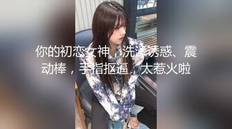 你的初恋女神，洗澡诱惑、震动棒，手指抠逼，太惹火啦