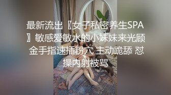 最新流出〖女子私密养生SPA〗敏感爱敏水的小妹妹来光顾 金手指速插粉穴 主动跪舔 怼操内射被骂