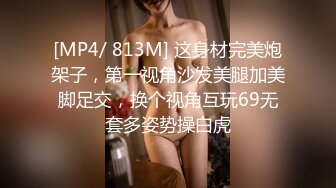 [MP4/ 813M] 这身材完美炮架子，第一视角沙发美腿加美脚足交，换个视角互玩69无套多姿势操白虎