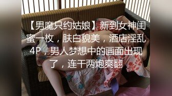 【男魔只约姑娘】新到女神闺蜜一枚，肤白貌美，酒店淫乱4P，男人梦想中的画面出现了，连干两炮爽翻