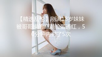 【精选乱伦】刚满18岁妹妹被哥哥操的高潮脸蛋通红，50分钟内射了5次