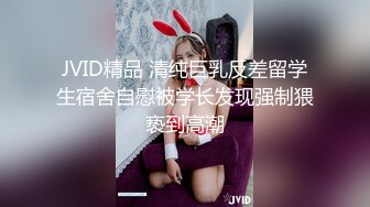 JVID精品 清纯巨乳反差留学生宿舍自慰被学长发现强制猥亵到高潮