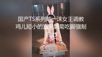 国产TS系列戴一沫女王调教鸡儿短小的直男舔菊吃脚强制射出