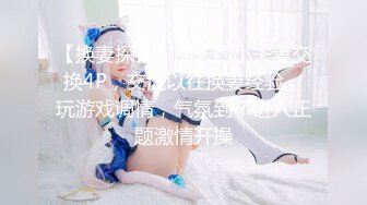 【换妻探花】周末约小夫妻交换4P，交流以往换妻经验，玩游戏调情，气氛到了进入正题激情开操