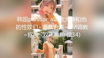 韩国pandor_a调教大神和他的性奴们~调教合集~SM调教~抠喷~双飞啪啪 (234)