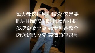 每天都这样疯狂做爱 这是要把男闺蜜榨干啊 玩操两小时 多次潮喷高潮 感受到她整个肉穴猛烈收缩 高清源码录制