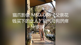 猫爪影像 MSD-066《父亲花钱买下的女人》仙气母狗屄痒求操 