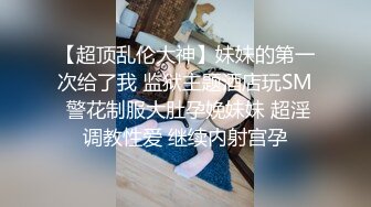 【超顶乱伦大神】妹妹的第一次给了我 监狱主题酒店玩SM 警花制服大肚孕娩妹妹 超淫调教性爱 继续内射宫孕