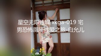 星空无限传媒 xkga-019 宅男恐怖厕所性爱之旅-白允儿