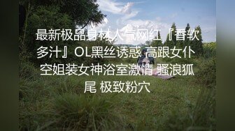 最新极品身材人气网红『香软多汁』OL黑丝诱惑 高跟女仆 空姐装女神浴室激情 骚浪狐尾 极致粉穴