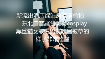 新流出酒店绿叶房高清偷拍❤️东北口音骚货美女cosplay黑丝猫女取悦男友吃屌被草的样子非常淫骚