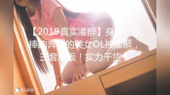 【2019真实灌醉】身材一级棒的奔驰的美女OL被灌醉，三套原版！实力干货！