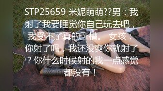 STP25659 米妮萌萌??男：我射了我要睡觉你自己玩去吧，我受不了真的卧槽。 女孩：你射了吗，我还没爽你就射了？你什么时候射的我一点感觉都没有！