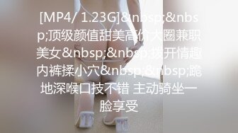 [MP4/ 1.23G]&nbsp;&nbsp;顶级颜值甜美高价大圈兼职美女&nbsp;&nbsp;拨开情趣内裤揉小穴&nbsp;&nbsp;跪地深喉口技不错 主动骑坐一脸享受