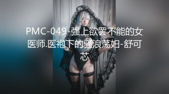 PMC-049-强上欲罢不能的女医师.医袍下的骚浪荡妇-舒可芯