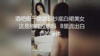 酒吧街一路跟踪抄底白裙美女✿这是刚打过炮吗✿B里流出白色的液体