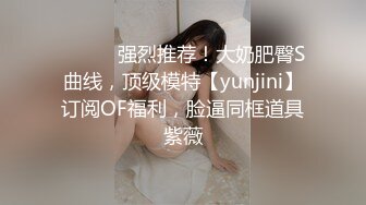 ⚫️⚫️强烈推荐！大奶肥臀S曲线，顶级模特【yunjini】订阅OF福利，脸逼同框道具紫薇